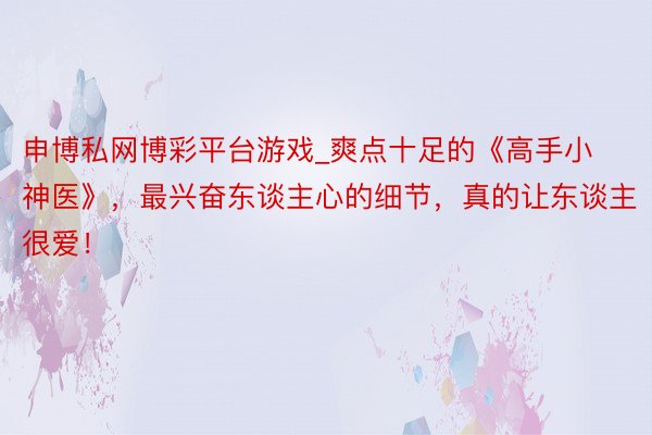 申博私网博彩平台游戏_爽点十足的《高手小神医》，最兴奋东谈主心的细节，真的让东谈主很爱！