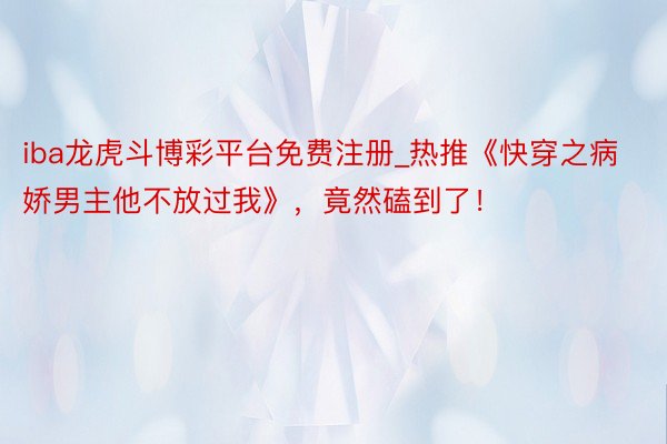 iba龙虎斗博彩平台免费注册_热推《快穿之病娇男主他不放过我》，竟然磕到了！