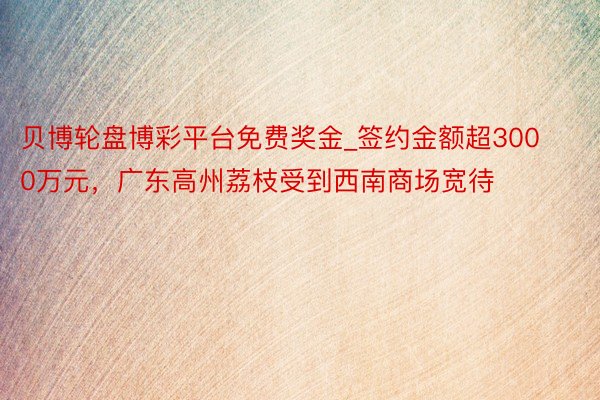 贝博轮盘博彩平台免费奖金_签约金额超3000万元，广东高州荔枝受到西南商场宽待