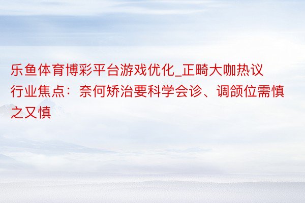 乐鱼体育博彩平台游戏优化_正畸大咖热议行业焦点：奈何矫治要科学会诊、调颌位需慎之又慎