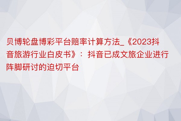 贝博轮盘博彩平台赔率计算方法_《2023抖音旅游行业白皮书》：抖音已成文旅企业进行阵脚研讨的迫切平台