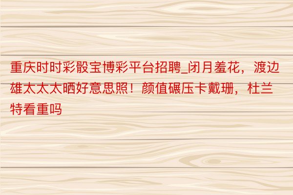 重庆时时彩骰宝博彩平台招聘_闭月羞花，渡边雄太太太晒好意思照！颜值碾压卡戴珊，杜兰特看重吗