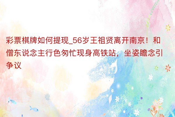 彩票棋牌如何提现_56岁王祖贤离开南京！和僧东说念主行色匆忙现身高铁站，坐姿瞻念引争议