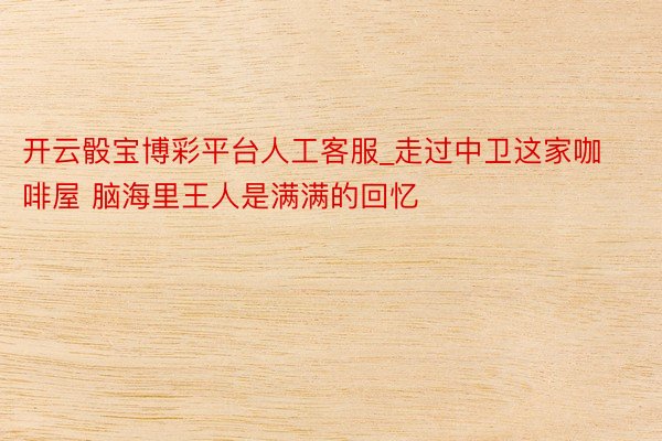 开云骰宝博彩平台人工客服_走过中卫这家咖啡屋 脑海里王人是满满的回忆