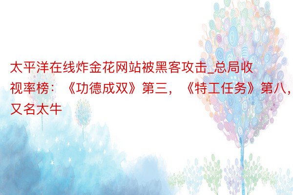 太平洋在线炸金花网站被黑客攻击_总局收视率榜：《功德成双》第三，《特工任务》第八，第又名太牛