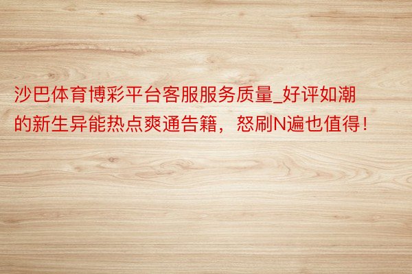 沙巴体育博彩平台客服服务质量_好评如潮的新生异能热点爽通告籍，怒刷N遍也值得！