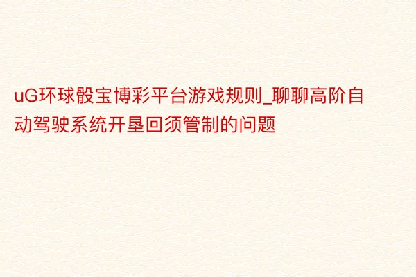 uG环球骰宝博彩平台游戏规则_聊聊高阶自动驾驶系统开垦回须管制的问题