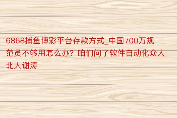 6868捕鱼博彩平台存款方式_中国700万规范员不够用怎么办？咱们问了软件自动化众人北大谢涛