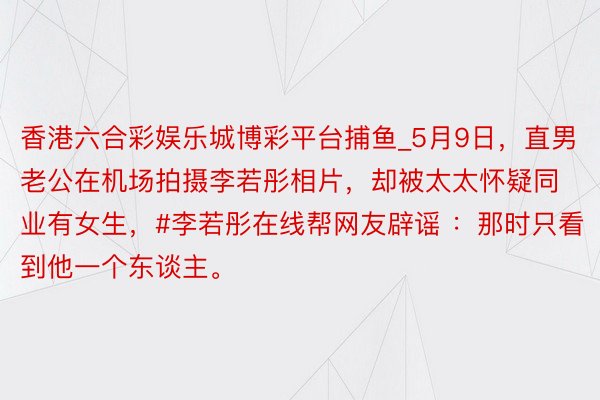 香港六合彩娱乐城博彩平台捕鱼_5月9日,直男老公在机场拍摄李若彤相片,却被太太怀疑同业有女生,#李若彤在线帮网友辟谣 :那时只看到他一个东谈主。