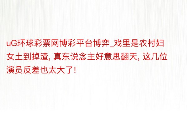 uG环球彩票网博彩平台博弈_戏里是农村妇女土到掉渣， 真东说念主好意思翻天， 这几位演员反差也太大了!