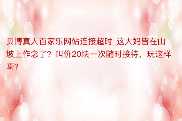 贝博真人百家乐网站连接超时_这大妈皆在山坡上作念了？叫价20块一次随时接待，玩这样嗨？