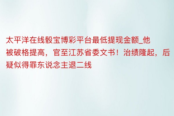 太平洋在线骰宝博彩平台最低提现金额_他被破格提高，官至江苏省委文书！治绩隆起，后疑似得罪东说念主退二线