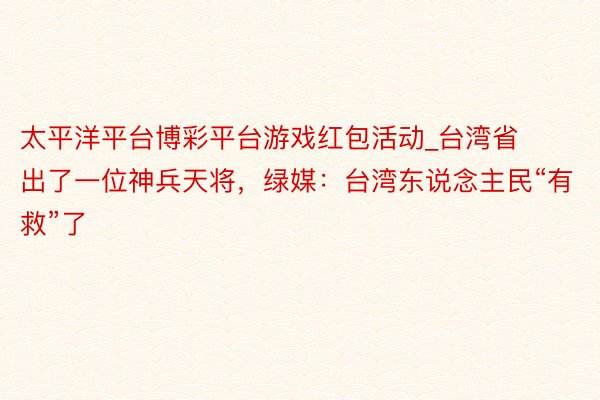 太平洋平台博彩平台游戏红包活动_台湾省出了一位神兵天将，绿媒：台湾东说念主民“有救”了