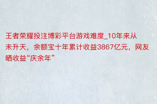 王者荣耀投注博彩平台游戏难度_10年来从未升天，余额宝十年累计收益3867亿元，网友晒收益“庆余年”